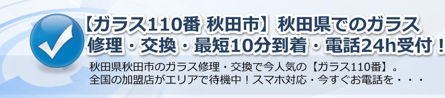 【ガラス110番 秋田市】秋田県での修理・交換・最短10分到着・電話24h受付中！